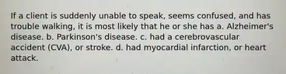 If a client is suddenly unable to speak, seems confused, and has trouble walking, it is most likely that he or she has a. Alzheimer's disease. b. Parkinson's disease. c. had a cerebrovascular accident (CVA), or stroke. d. had myocardial infarction, or heart attack.