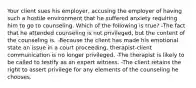 Your client sues his employer, accusing the employer of having such a hostile environment that he suffered anxiety requiring him to go to counseling. Which of the following is true? -The fact that he attended counseling is not privileged, but the content of the counseling is. -Because the client has made his emotional state an issue in a court proceeding, therapist-client communication is no longer privileged. -The therapist is likely to be called to testify as an expert witness. -The client retains the right to assert privilege for any elements of the counseling he chooses.