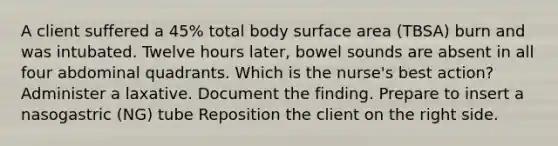 A client suffered a 45% total body surface area (TBSA) burn and was intubated. Twelve hours later, bowel sounds are absent in all four abdominal quadrants. Which is the nurse's best action? Administer a laxative. Document the finding. Prepare to insert a nasogastric (NG) tube Reposition the client on the right side.