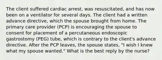 The client suffered cardiac arrest, was resuscitated, and has now been on a ventilator for several days. The client had a written advance directive, which the spouse brought from home. The primary care provider (PCP) is encouraging the spouse to consent for placement of a percutaneous endoscopic gastrostomy (PEG) tube, which is contrary to the client's advance directive. After the PCP leaves, the spouse states, "I wish I knew what my spouse wanted." What is the best reply by the nurse?