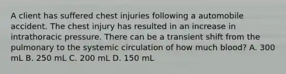 A client has suffered chest injuries following a automobile accident. The chest injury has resulted in an increase in intrathoracic pressure. There can be a transient shift from the pulmonary to the systemic circulation of how much blood? A. 300 mL B. 250 mL C. 200 mL D. 150 mL