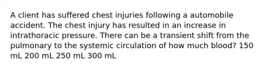 A client has suffered chest injuries following a automobile accident. The chest injury has resulted in an increase in intrathoracic pressure. There can be a transient shift from the pulmonary to the systemic circulation of how much blood? 150 mL 200 mL 250 mL 300 mL