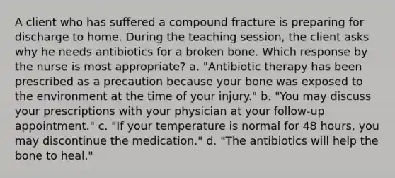 A client who has suffered a compound fracture is preparing for discharge to home. During the teaching session, the client asks why he needs antibiotics for a broken bone. Which response by the nurse is most appropriate? a. "Antibiotic therapy has been prescribed as a precaution because your bone was exposed to the environment at the time of your injury." b. "You may discuss your prescriptions with your physician at your follow-up appointment." c. "If your temperature is normal for 48 hours, you may discontinue the medication." d. "The antibiotics will help the bone to heal."