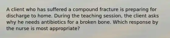 A client who has suffered a compound fracture is preparing for discharge to home. During the teaching session, the client asks why he needs antibiotics for a broken bone. Which response by the nurse is most appropriate?