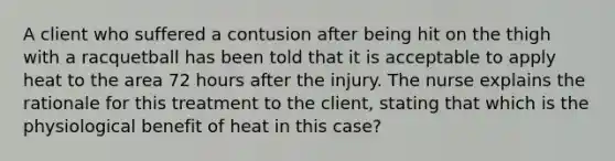 A client who suffered a contusion after being hit on the thigh with a racquetball has been told that it is acceptable to apply heat to the area 72 hours after the injury. The nurse explains the rationale for this treatment to the client, stating that which is the physiological benefit of heat in this case?