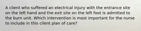 A client who suffered an electrical injury with the entrance site on the left hand and the exit site on the left foot is admitted to the burn unit. Which intervention is most important for the nurse to include in this client plan of care?