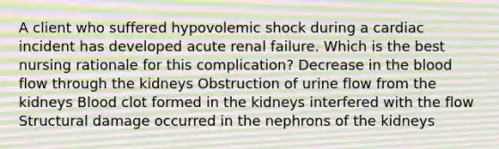 A client who suffered hypovolemic shock during a cardiac incident has developed acute renal failure. Which is the best nursing rationale for this complication? Decrease in the blood flow through the kidneys Obstruction of urine flow from the kidneys Blood clot formed in the kidneys interfered with the flow Structural damage occurred in the nephrons of the kidneys