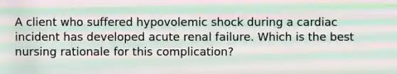 A client who suffered hypovolemic shock during a cardiac incident has developed acute renal failure. Which is the best nursing rationale for this complication?