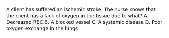 A client has suffered an ischemic stroke. The nurse knows that the client has a lack of oxygen in the tissue due to what? A. Decreased RBC B. A blocked vessel C. A systemic disease D. Poor oxygen exchange in the lungs