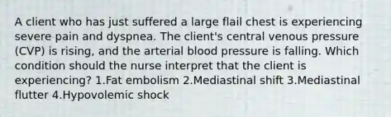 A client who has just suffered a large flail chest is experiencing severe pain and dyspnea. The client's central venous pressure (CVP) is rising, and the arterial blood pressure is falling. Which condition should the nurse interpret that the client is experiencing? 1.Fat embolism 2.Mediastinal shift 3.Mediastinal flutter 4.Hypovolemic shock