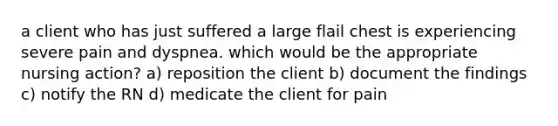 a client who has just suffered a large flail chest is experiencing severe pain and dyspnea. which would be the appropriate nursing action? a) reposition the client b) document the findings c) notify the RN d) medicate the client for pain