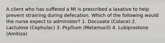 A client who has suffered a MI is prescribed a laxative to help prevent straining during defecation. Which of the following would the nurse expect to administer? 1. Docusate (Colace) 2. Lactulose (Cephulac) 3. Psyllium (Metamucil) 4. Lubiprostone (Amitiza)