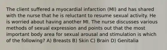 The client suffered a myocardial infarction (MI) and has shared with the nurse that he is reluctant to resume sexual activity. He is worried about having another MI. The nurse discusses various methods of sexual expression and points out that the most important body area for sexual arousal and stimulation is which of the following? A) Breasts B) Skin C) Brain D) Genitalia