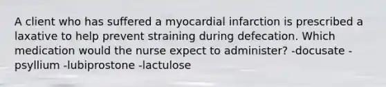 A client who has suffered a myocardial infarction is prescribed a laxative to help prevent straining during defecation. Which medication would the nurse expect to administer? -docusate -psyllium -lubiprostone -lactulose