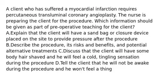 A client who has suffered a myocardial infarction requires percutaneous transluminal coronary angioplasty. The nurse is preparing the client for the procedure. Which information should be given as part of pre-operative teaching for the client? A.Explain that the client will have a sand bag or closure device placed on the site to provide pressure after the procedure B.Describe the procedure, its risks and benefits, and potential alternative treatments C.Discuss that the client will have some body hair shaved and he will feel a cold, tingling sensation during the procedure D.Tell the client that he will not be awake during the procedure and he won't feel a thing