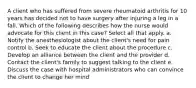 A client who has suffered from severe rheumatoid arthritis for 10 years has decided not to have surgery after injuring a leg in a fall. Which of the following describes how the nurse would advocate for this client in this case? Select all that apply. a. Notify the anesthesiologist about the client's need for pain control b. Seek to educate the client about the procedure c. Develop an alliance between the client and the provider d. Contact the client's family to suggest talking to the client e. Discuss the case with hospital administrators who can convince the client to change her mind