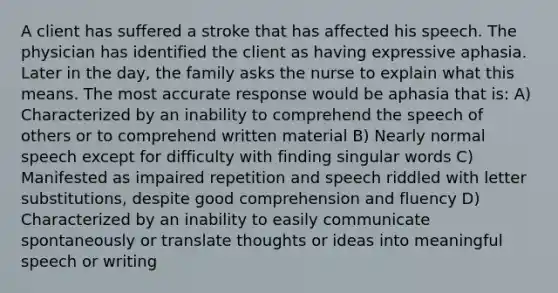 A client has suffered a stroke that has affected his speech. The physician has identified the client as having expressive aphasia. Later in the day, the family asks the nurse to explain what this means. The most accurate response would be aphasia that is: A) Characterized by an inability to comprehend the speech of others or to comprehend written material B) Nearly normal speech except for difficulty with finding singular words C) Manifested as impaired repetition and speech riddled with letter substitutions, despite good comprehension and fluency D) Characterized by an inability to easily communicate spontaneously or translate thoughts or ideas into meaningful speech or writing