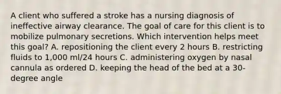 A client who suffered a stroke has a nursing diagnosis of ineffective airway clearance. The goal of care for this client is to mobilize pulmonary secretions. Which intervention helps meet this goal? A. repositioning the client every 2 hours B. restricting fluids to 1,000 ml/24 hours C. administering oxygen by nasal cannula as ordered D. keeping the head of the bed at a 30-degree angle