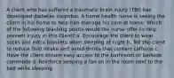 A client who has suffered a traumatic brain injury (TBI) has developed diabetes insipidus. A home health nurse is seeing the client in his home to help him manage his care at home. Which of the following teaching points would the nurse offer to help prevent injury in this client? a. Encourage the client to wear socks and extra blankets when sleeping at night b. Tell the client to reduce fluid intake and avoid drinks that contain caffeine c. Have the client ensure easy access to the bathroom or bedside commode d. Reinforce keeping a fan on in the room next to the bed while sleeping