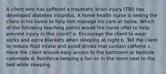 A client who has suffered a traumatic brain injury (TBI) has developed diabetes insipidus. A home health nurse is seeing the client in his home to help him manage his care at home. Which of the following teaching points would the nurse offer to help prevent injury in this client? a. Encourage the client to wear socks and extra blankets when sleeping at night b. Tell the client to reduce fluid intake and avoid drinks that contain caffeine c. Have the client ensure easy access to the bathroom or bedside commode d. Reinforce keeping a fan on in the room next to the bed while sleeping