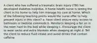 A client who has suffered a traumatic brain injury (TBI) has developed diabetes insipidus. A home health nurse is seeing the client in his home to help him manage his care at home. Which of the following teaching points would the nurse offer to help prevent injury in this client? a. have client ensure easy access to bathroom or bedside commode b. Reinforce keeping a fan on in the room next to the bed while sleeping c. Encourage the client to wear socks and extra blankets when sleeping at night d. Tell the client to reduce fluid intake and avoid drinks that contain caffeine