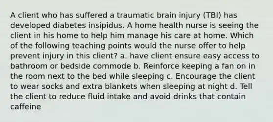 A client who has suffered a traumatic brain injury (TBI) has developed diabetes insipidus. A home health nurse is seeing the client in his home to help him manage his care at home. Which of the following teaching points would the nurse offer to help prevent injury in this client? a. have client ensure easy access to bathroom or bedside commode b. Reinforce keeping a fan on in the room next to the bed while sleeping c. Encourage the client to wear socks and extra blankets when sleeping at night d. Tell the client to reduce fluid intake and avoid drinks that contain caffeine