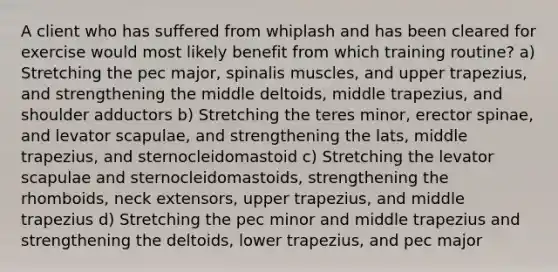 A client who has suffered from whiplash and has been cleared for exercise would most likely benefit from which training routine? a) Stretching the pec major, spinalis muscles, and upper trapezius, and strengthening the middle deltoids, middle trapezius, and shoulder adductors b) Stretching the teres minor, erector spinae, and levator scapulae, and strengthening the lats, middle trapezius, and sternocleidomastoid c) Stretching the levator scapulae and sternocleidomastoids, strengthening the rhomboids, neck extensors, upper trapezius, and middle trapezius d) Stretching the pec minor and middle trapezius and strengthening the deltoids, lower trapezius, and pec major