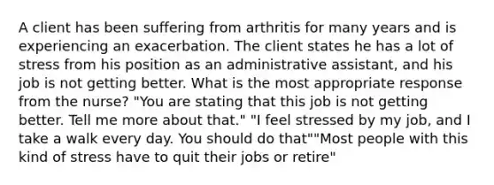 A client has been suffering from arthritis for many years and is experiencing an exacerbation. The client states he has a lot of stress from his position as an administrative assistant, and his job is not getting better. What is the most appropriate response from the nurse? "You are stating that this job is not getting better. Tell me more about that." "I feel stressed by my job, and I take a walk every day. You should do that""Most people with this kind of stress have to quit their jobs or retire"