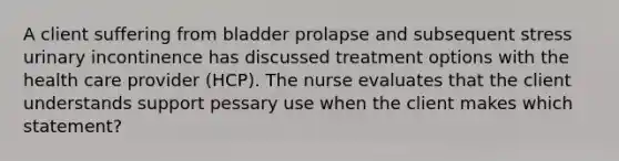 A client suffering from bladder prolapse and subsequent stress urinary incontinence has discussed treatment options with the health care provider (HCP). The nurse evaluates that the client understands support pessary use when the client makes which statement?