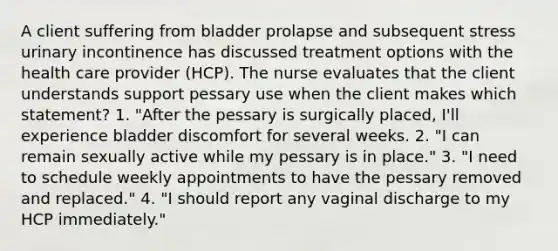 A client suffering from bladder prolapse and subsequent stress urinary incontinence has discussed treatment options with the health care provider (HCP). The nurse evaluates that the client understands support pessary use when the client makes which statement? 1. "After the pessary is surgically placed, I'll experience bladder discomfort for several weeks. 2. "I can remain sexually active while my pessary is in place." 3. "I need to schedule weekly appointments to have the pessary removed and replaced." 4. "I should report any vaginal discharge to my HCP immediately."