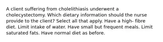 A client suffering from cholelithiasis underwent a cholecystectomy. Which dietary information should the nurse provide to the client? Select all that apply. Have a high- fibre diet. Limit intake of water. Have small but frequent meals. Limit saturated fats. Have normal diet as before.