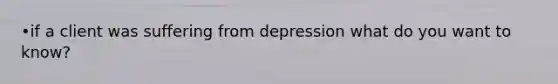 •if a client was suffering from depression what do you want to know?