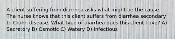 A client suffering from diarrhea asks what might be the cause. The nurse knows that this client suffers from diarrhea secondary to Crohn disease. What type of diarrhea does this client have? A) Secretory B) Osmotic C) Watery D) Infectious