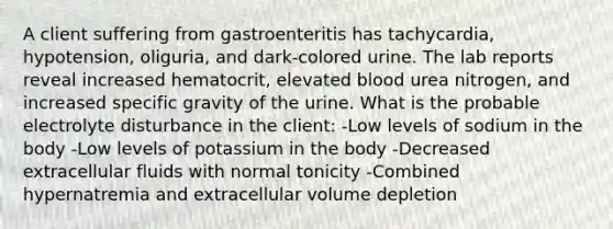 A client suffering from gastroenteritis has tachycardia, hypotension, oliguria, and dark-colored urine. The lab reports reveal increased hematocrit, elevated blood urea nitrogen, and increased specific gravity of the urine. What is the probable electrolyte disturbance in the client: -Low levels of sodium in the body -Low levels of potassium in the body -Decreased extracellular fluids with normal tonicity -Combined hypernatremia and extracellular volume depletion