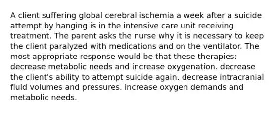 A client suffering global cerebral ischemia a week after a suicide attempt by hanging is in the intensive care unit receiving treatment. The parent asks the nurse why it is necessary to keep the client paralyzed with medications and on the ventilator. The most appropriate response would be that these therapies: decrease metabolic needs and increase oxygenation. decrease the client's ability to attempt suicide again. decrease intracranial fluid volumes and pressures. increase oxygen demands and metabolic needs.