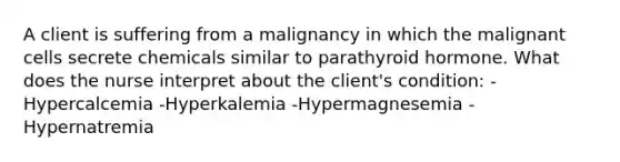 A client is suffering from a malignancy in which the malignant cells secrete chemicals similar to parathyroid hormone. What does the nurse interpret about the client's condition: -Hypercalcemia -Hyperkalemia -Hypermagnesemia -Hypernatremia