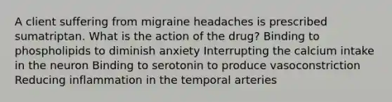 A client suffering from migraine headaches is prescribed sumatriptan. What is the action of the drug? Binding to phospholipids to diminish anxiety Interrupting the calcium intake in the neuron Binding to serotonin to produce vasoconstriction Reducing inflammation in the temporal arteries