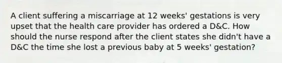 A client suffering a miscarriage at 12 weeks' gestations is very upset that the health care provider has ordered a D&C. How should the nurse respond after the client states she didn't have a D&C the time she lost a previous baby at 5 weeks' gestation?