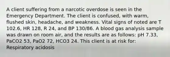 A client suffering from a narcotic overdose is seen in the Emergency Department. The client is confused, with warm, flushed skin, headache, and weakness. Vital signs of noted are T 102.6, HR 128, R 24, and BP 130/86. A blood gas analysis sample was drawn on room air, and the results are as follows: pH 7.33, PaCO2 53, PaO2 72, HCO3 24. This client is at risk for: Respiratory acidosis