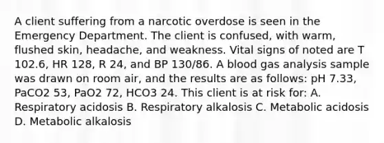 A client suffering from a narcotic overdose is seen in the Emergency Department. The client is confused, with warm, flushed skin, headache, and weakness. Vital signs of noted are T 102.6, HR 128, R 24, and BP 130/86. A blood gas analysis sample was drawn on room air, and the results are as follows: pH 7.33, PaCO2 53, PaO2 72, HCO3 24. This client is at risk for: A. Respiratory acidosis B. Respiratory alkalosis C. Metabolic acidosis D. Metabolic alkalosis