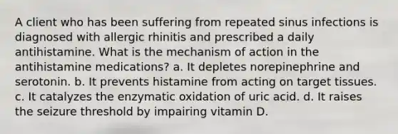 A client who has been suffering from repeated sinus infections is diagnosed with allergic rhinitis and prescribed a daily antihistamine. What is the mechanism of action in the antihistamine medications? a. It depletes norepinephrine and serotonin. b. It prevents histamine from acting on target tissues. c. It catalyzes the enzymatic oxidation of uric acid. d. It raises the seizure threshold by impairing vitamin D.