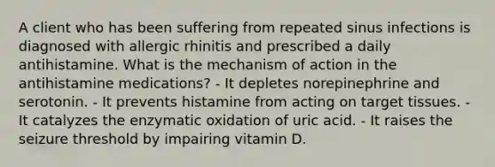 A client who has been suffering from repeated sinus infections is diagnosed with allergic rhinitis and prescribed a daily antihistamine. What is the mechanism of action in the antihistamine medications? - It depletes norepinephrine and serotonin. - It prevents histamine from acting on target tissues. - It catalyzes the enzymatic oxidation of uric acid. - It raises the seizure threshold by impairing vitamin D.