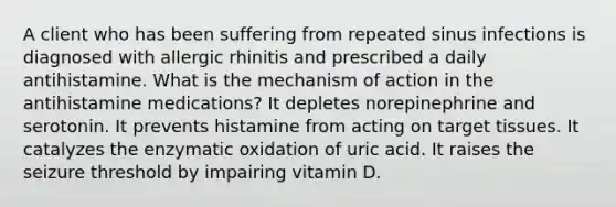 A client who has been suffering from repeated sinus infections is diagnosed with allergic rhinitis and prescribed a daily antihistamine. What is the mechanism of action in the antihistamine medications? It depletes norepinephrine and serotonin. It prevents histamine from acting on target tissues. It catalyzes the enzymatic oxidation of uric acid. It raises the seizure threshold by impairing vitamin D.