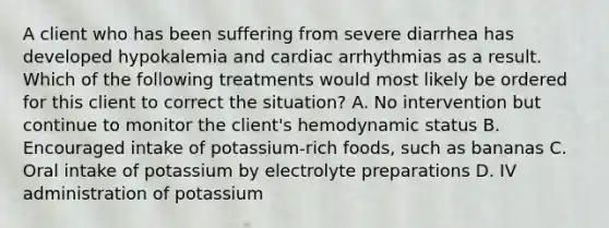 A client who has been suffering from severe diarrhea has developed hypokalemia and cardiac arrhythmias as a result. Which of the following treatments would most likely be ordered for this client to correct the situation? A. No intervention but continue to monitor the client's hemodynamic status B. Encouraged intake of potassium-rich foods, such as bananas C. Oral intake of potassium by electrolyte preparations D. IV administration of potassium