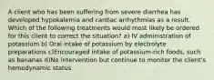 A client who has been suffering from severe diarrhea has developed hypokalemia and cardiac arrhythmias as a result. Which of the following treatments would most likely be ordered for this client to correct the situation? a) IV administration of potassium b) Oral intake of potassium by electrolyte preparations c)Encouraged intake of potassium-rich foods, such as bananas d)No intervention but continue to monitor the client's hemodynamic status