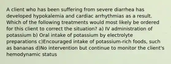 A client who has been suffering from severe diarrhea has developed hypokalemia and cardiac arrhythmias as a result. Which of the following treatments would most likely be ordered for this client to correct the situation? a) IV administration of potassium b) Oral intake of potassium by electrolyte preparations c)Encouraged intake of potassium-rich foods, such as bananas d)No intervention but continue to monitor the client's hemodynamic status