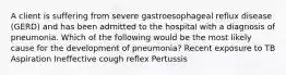 A client is suffering from severe gastroesophageal reflux disease (GERD) and has been admitted to the hospital with a diagnosis of pneumonia. Which of the following would be the most likely cause for the development of pneumonia? Recent exposure to TB Aspiration Ineffective cough reflex Pertussis