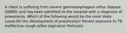 A client is suffering from severe gastroesophageal reflux disease (GERD) and has been admitted to the hospital with a diagnosis of pneumonia. Which of the following would be the most likely cause for the development of pneumonia? Recent exposure to TB Ineffective cough reflex Aspiration Pertussis