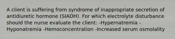 A client is suffering from syndrome of inappropriate secretion of antidiuretic hormone (SIADH). For which electrolyte disturbance should the nurse evaluate the client: -Hypernatremia -Hyponatremia -Hemoconcentration -Increased serum osmolality