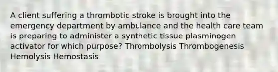 A client suffering a thrombotic stroke is brought into the emergency department by ambulance and the health care team is preparing to administer a synthetic tissue plasminogen activator for which purpose? Thrombolysis Thrombogenesis Hemolysis Hemostasis